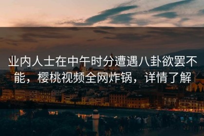 业内人士在中午时分遭遇八卦欲罢不能，樱桃视频全网炸锅，详情了解