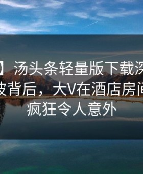 【紧急】汤头条轻量版下载深度揭秘：爆料风波背后，大V在酒店房间的角色疯狂令人意外