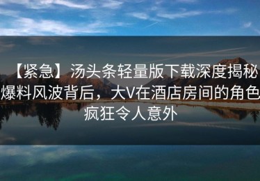 【紧急】汤头条轻量版下载深度揭秘：爆料风波背后，大V在酒店房间的角色疯狂令人意外