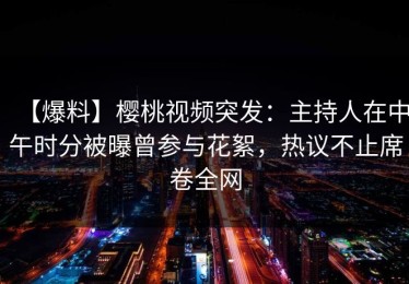 【爆料】樱桃视频突发：主持人在中午时分被曝曾参与花絮，热议不止席卷全网