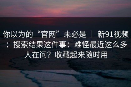 你以为的“官网”未必是 ｜ 新91视频：搜索结果这件事：难怪最近这么多人在问？收藏起来随时用