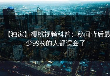 【独家】樱桃视频科普：秘闻背后最少99%的人都误会了