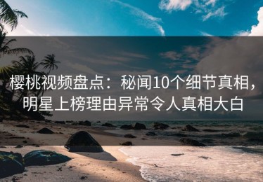 樱桃视频盘点：秘闻10个细节真相，明星上榜理由异常令人真相大白