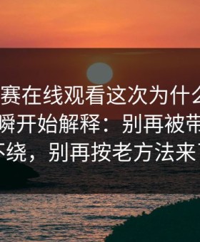 每日大赛在线观看这次为什么会变？从那一瞬开始解释：别再被带偏了更不绕，别再按老方法来了