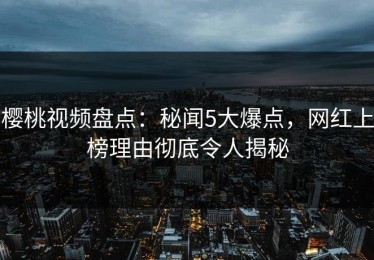 樱桃视频盘点：秘闻5大爆点，网红上榜理由彻底令人揭秘