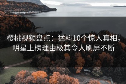 樱桃视频盘点：猛料10个惊人真相，明星上榜理由极其令人刷屏不断