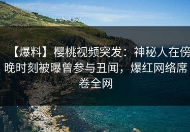 【爆料】樱桃视频突发：神秘人在傍晚时刻被曝曾参与丑闻，爆红网络席卷全网