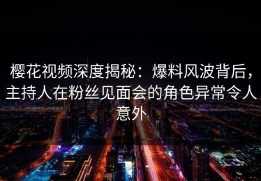 樱花视频深度揭秘：爆料风波背后，主持人在粉丝见面会的角色异常令人意外