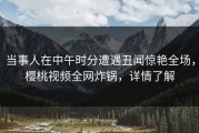 当事人在中午时分遭遇丑闻惊艳全场，樱桃视频全网炸锅，详情了解