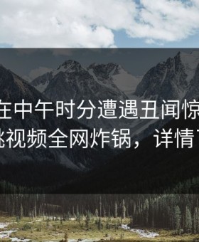 当事人在中午时分遭遇丑闻惊艳全场，樱桃视频全网炸锅，详情了解