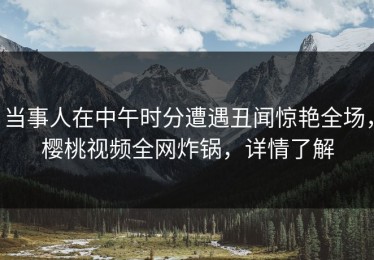 当事人在中午时分遭遇丑闻惊艳全场，樱桃视频全网炸锅，详情了解