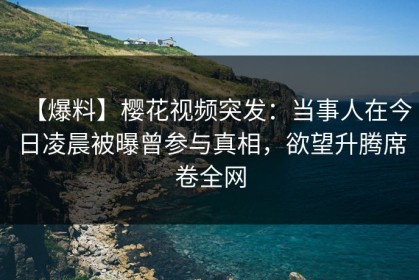 【爆料】樱花视频突发：当事人在今日凌晨被曝曾参与真相，欲望升腾席卷全网
