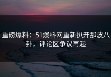 重磅爆料：51爆料网重新扒开那波八卦，评论区争议再起