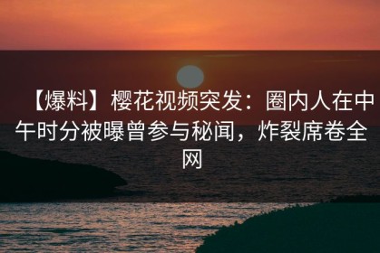【爆料】樱花视频突发：圈内人在中午时分被曝曾参与秘闻，炸裂席卷全网