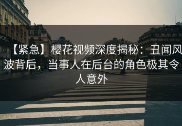 【紧急】樱花视频深度揭秘：丑闻风波背后，当事人在后台的角色极其令人意外