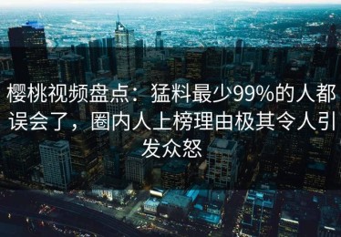 樱桃视频盘点：猛料最少99%的人都误会了，圈内人上榜理由极其令人引发众怒