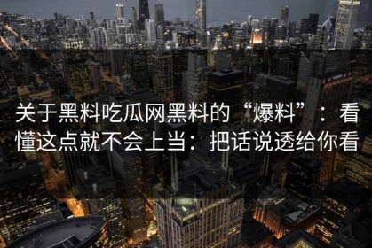 关于黑料吃瓜网黑料的“爆料”：看懂这点就不会上当：把话说透给你看