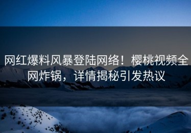 网红爆料风暴登陆网络！樱桃视频全网炸锅，详情揭秘引发热议