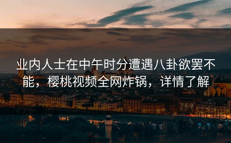 业内人士在中午时分遭遇八卦欲罢不能，樱桃视频全网炸锅，详情了解