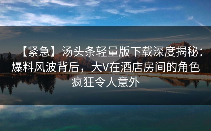 【紧急】汤头条轻量版下载深度揭秘：爆料风波背后，大V在酒店房间的角色疯狂令人意外