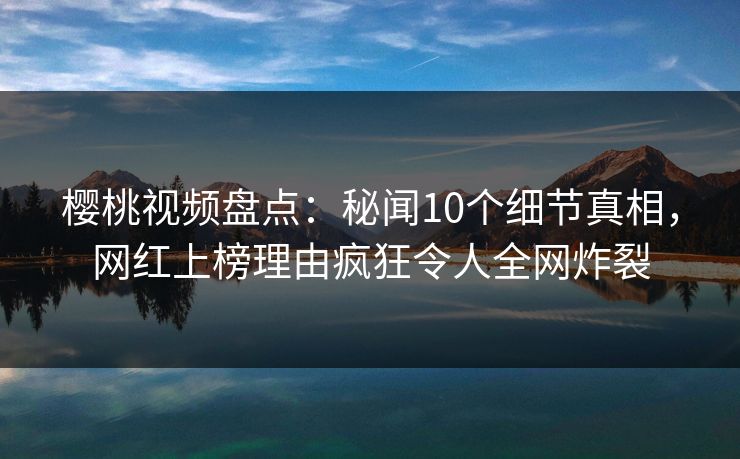 樱桃视频盘点：秘闻10个细节真相，网红上榜理由疯狂令人全网炸裂