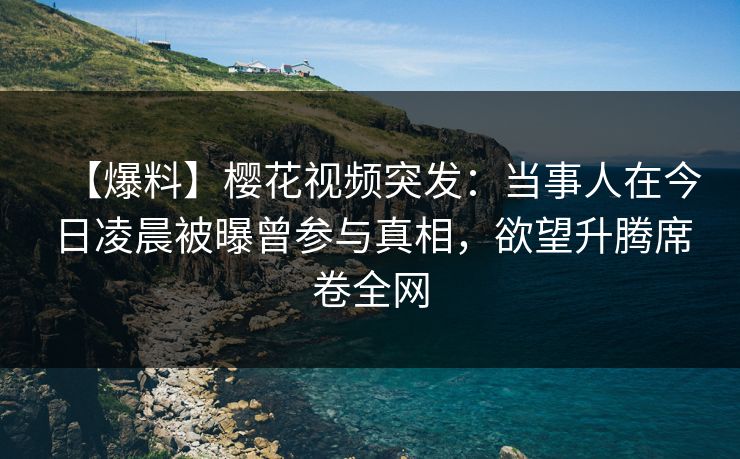 【爆料】樱花视频突发：当事人在今日凌晨被曝曾参与真相，欲望升腾席卷全网