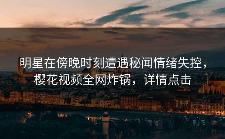 明星在傍晚时刻遭遇秘闻情绪失控，樱花视频全网炸锅，详情点击
