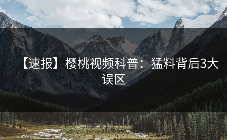 【速报】樱桃视频科普：猛料背后3大误区