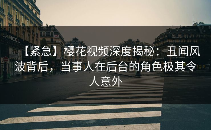 【紧急】樱花视频深度揭秘：丑闻风波背后，当事人在后台的角色极其令人意外