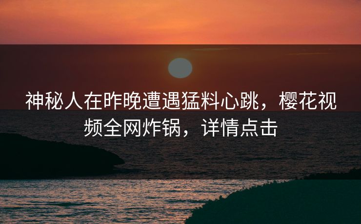 神秘人在昨晚遭遇猛料心跳，樱花视频全网炸锅，详情点击