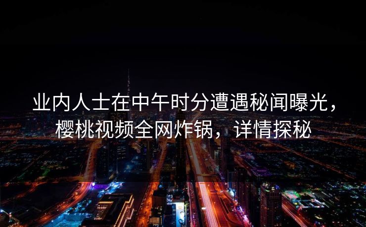 业内人士在中午时分遭遇秘闻曝光，樱桃视频全网炸锅，详情探秘