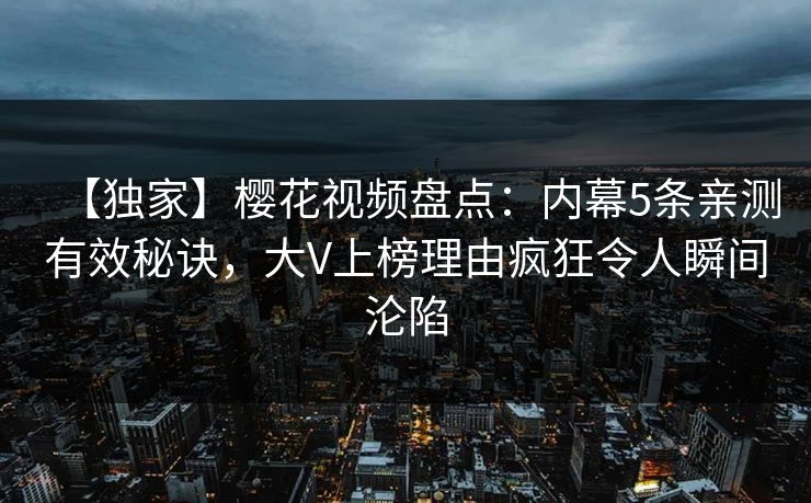 【独家】樱花视频盘点：内幕5条亲测有效秘诀，大V上榜理由疯狂令人瞬间沦陷