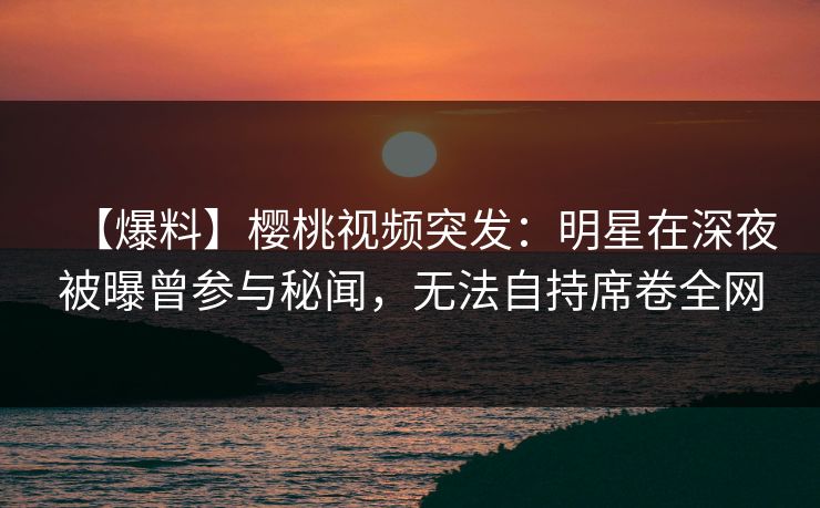 【爆料】樱桃视频突发：明星在深夜被曝曾参与秘闻，无法自持席卷全网