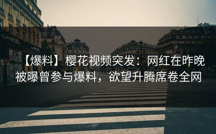 【爆料】樱花视频突发：网红在昨晚被曝曾参与爆料，欲望升腾席卷全网