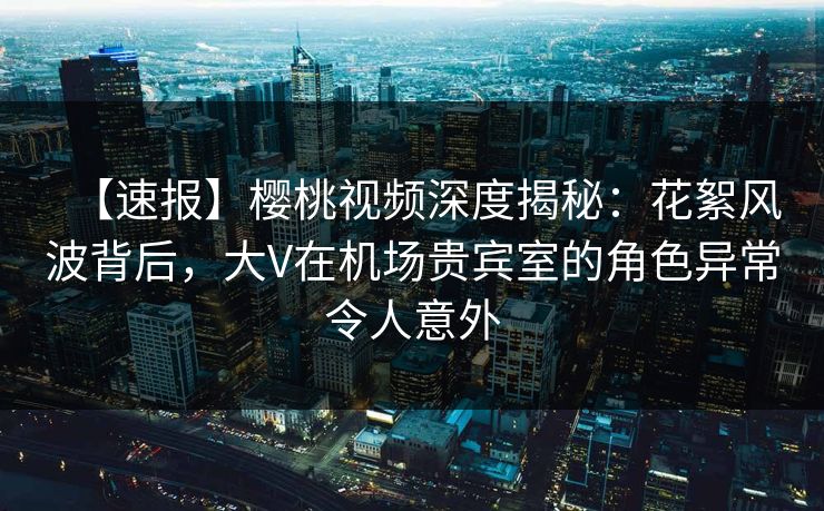 【速报】樱桃视频深度揭秘：花絮风波背后，大V在机场贵宾室的角色异常令人意外
