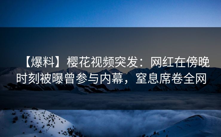【爆料】樱花视频突发：网红在傍晚时刻被曝曾参与内幕，窒息席卷全网