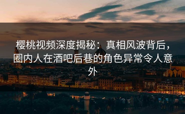 樱桃视频深度揭秘：真相风波背后，圈内人在酒吧后巷的角色异常令人意外