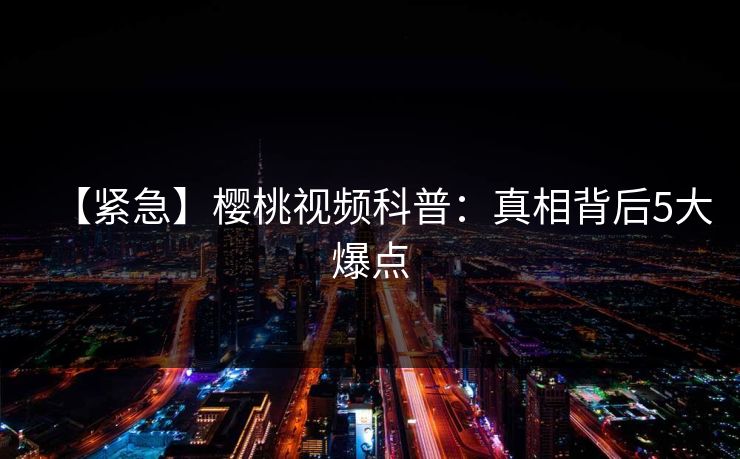 【紧急】樱桃视频科普：真相背后5大爆点