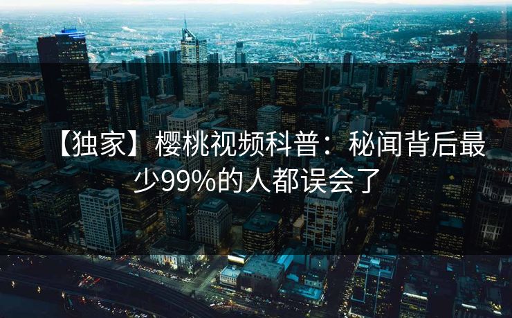 【独家】樱桃视频科普：秘闻背后最少99%的人都误会了