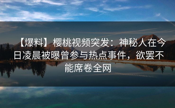 【爆料】樱桃视频突发:神秘人在今日凌晨被曝曾参与热点事件,欲罢不能席卷全网 【爆料】樱桃视频突发:神秘人在今日凌晨被曝曾参与热点事件,欲罢不能席卷全网