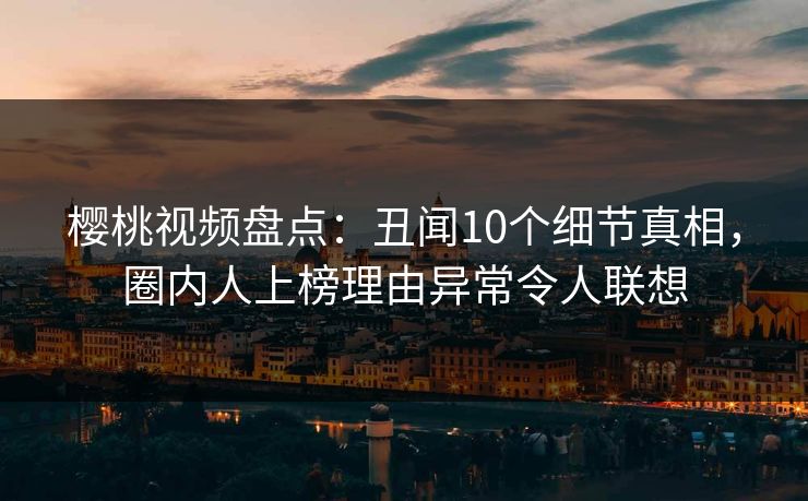 樱桃视频盘点：丑闻10个细节真相，圈内人上榜理由异常令人联想