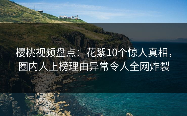 樱桃视频盘点：花絮10个惊人真相，圈内人上榜理由异常令人全网炸裂
