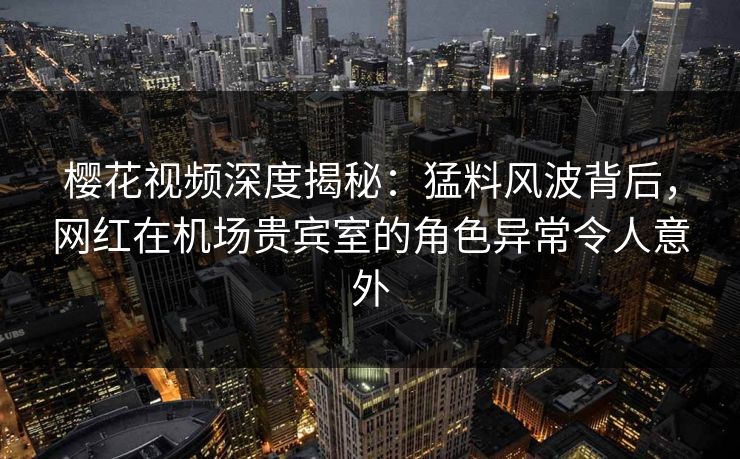 樱花视频深度揭秘：猛料风波背后，网红在机场贵宾室的角色异常令人意外