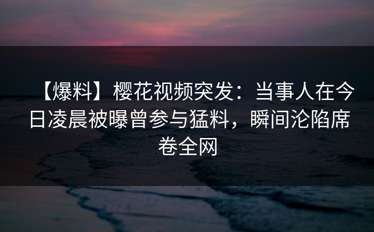 【爆料】樱花视频突发：当事人在今日凌晨被曝曾参与猛料，瞬间沦陷席卷全网