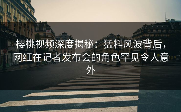 樱桃视频深度揭秘：猛料风波背后，网红在记者发布会的角色罕见令人意外