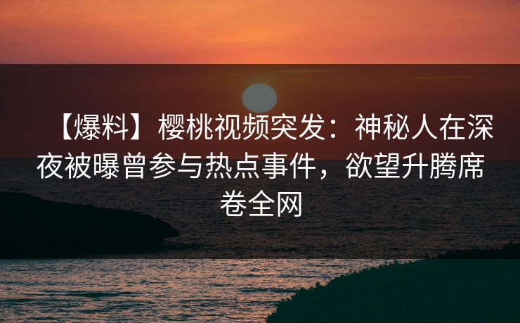 【爆料】樱桃视频突发：神秘人在深夜被曝曾参与热点事件，欲望升腾席卷全网