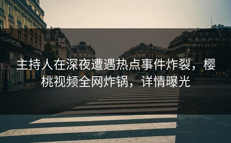 主持人在深夜遭遇热点事件炸裂，樱桃视频全网炸锅，详情曝光