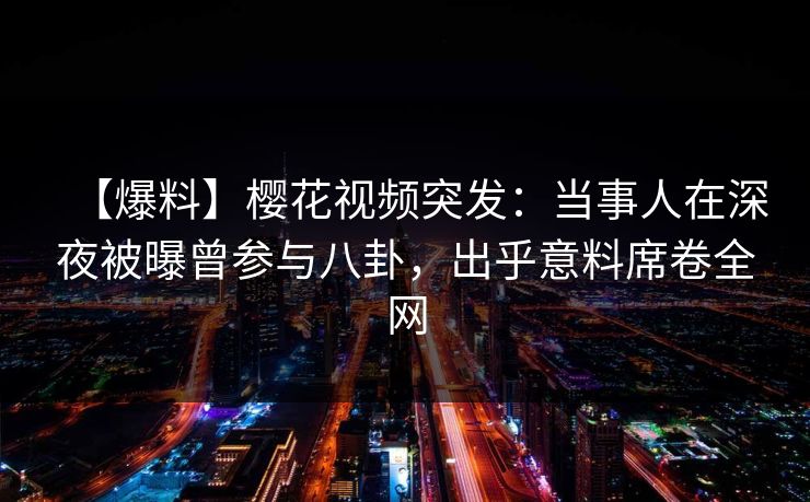 【爆料】樱花视频突发：当事人在深夜被曝曾参与八卦，出乎意料席卷全网