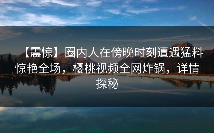 【震惊】圈内人在傍晚时刻遭遇猛料惊艳全场，樱桃视频全网炸锅，详情探秘