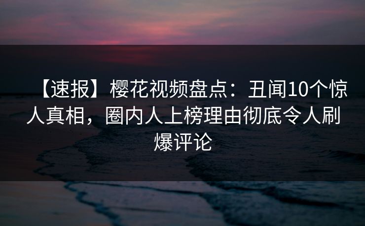 【速报】樱花视频盘点：丑闻10个惊人真相，圈内人上榜理由彻底令人刷爆评论